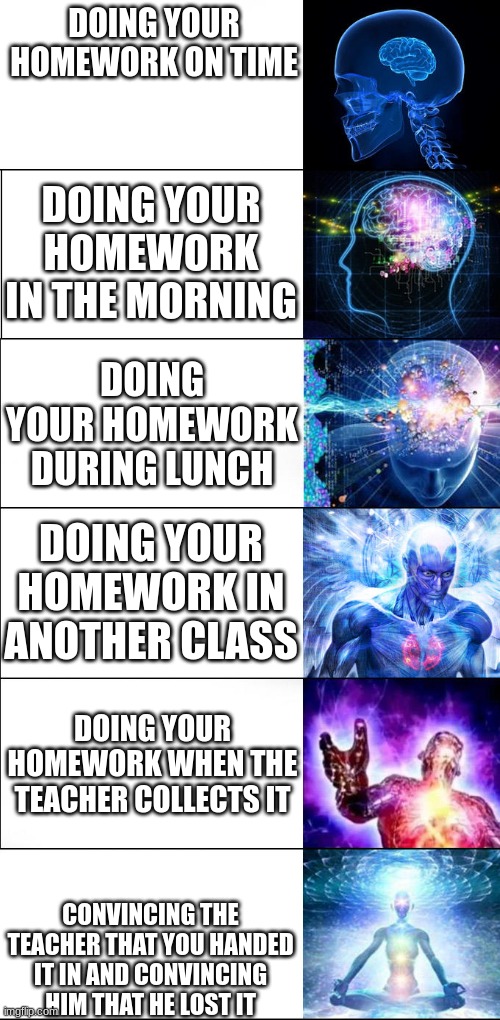 Has anyone did this | DOING YOUR HOMEWORK ON TIME; DOING YOUR HOMEWORK IN THE MORNING; DOING YOUR HOMEWORK DURING LUNCH; DOING YOUR HOMEWORK IN ANOTHER CLASS; DOING YOUR HOMEWORK WHEN THE TEACHER COLLECTS IT; CONVINCING THE TEACHER THAT YOU HANDED IT IN AND CONVINCING HIM THAT HE LOST IT | image tagged in expanding brain 6 panel | made w/ Imgflip meme maker