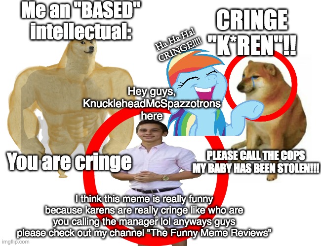 Karen DESTROYED! | Me an "BASED" intellectual:; CRINGE "K*REN"!! Ha Ha Ha!

CRINGE!!!! Hey guys, KnuckleheadMcSpazzotrons here; You are cringe; PLEASE CALL THE COPS MY BABY HAS BEEN STOLEN!!! I think this meme is really funny because karens are really cringe like who are you calling the manager lol anyways guys please check out my channel "The Funny Meme Reviews" | image tagged in funny,memes,cringe,satire | made w/ Imgflip meme maker