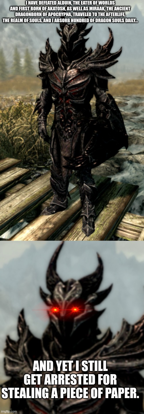 Seriously though, why??? | I HAVE DEFEATED ALDUIN, THE EATER OF WORLDS AND FIRST BORN OF AKATOSH, AS WELL AS MIRAAK, THE ANCIENT DRAGONBORN OF APOCRYPHA, TRAVELED TO THE AFTERLIFE, THE REALM OF SOULS, AND I ABSORB HUNDRED OF DRAGON SOULS DAILY... AND YET I STILL GET ARRESTED FOR STEALING A PIECE OF PAPER. | image tagged in skyrim,dragons,games,the elder scrolls,elder scrolls,e | made w/ Imgflip meme maker
