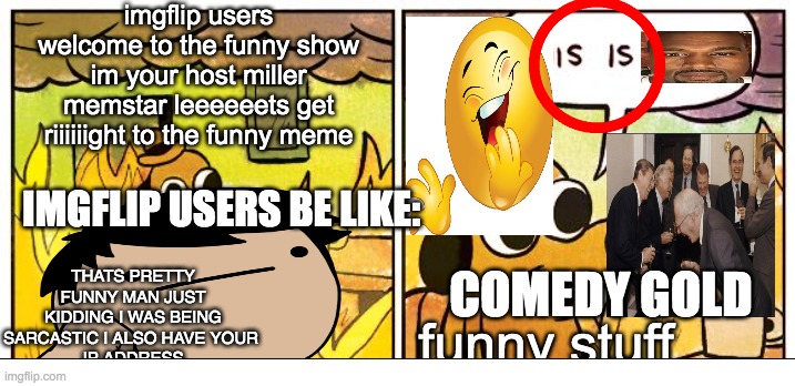 I Am Edgy! |  I; imgflip users welcome to the funny show im your host miller memstar leeeeeets get riiiiiight to the funny meme; THATS PRETTY FUNNY MAN JUST KIDDING I WAS BEING SARCASTIC I ALSO HAVE YOUR 
IP ADDRESS; IMGFLIP USERS BE LIKE:; COMEDY GOLD; funny stuff | image tagged in memes,this is fine,funny,satire,cringe | made w/ Imgflip meme maker