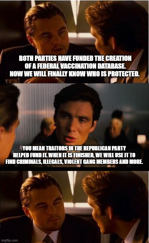 Democrats and traitorous Republican fell into the trap | BOTH PARTIES HAVE FUNDED THE CREATION OF A FEDERAL VACCINATION DATABASE. NOW WE WILL FINALLY KNOW WHO IS PROTECTED. YOU MEAN TRAITORS IN THE REPUBLICAN PARTY HELPED FUND IT. WHEN IT IS FINISHED, WE WILL USE IT TO FIND CRIMINALS, ILLEGALS, VIOLENT GANG MEMBERS AND MORE. | image tagged in memes,inception,abuse of power,no more privacy,government corruption,federal vaccine database | made w/ Imgflip meme maker