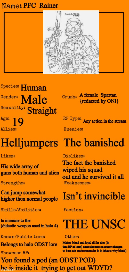 I would for the OC contest but i uploaded it because i cant draw so i probably  am disqualified. | PFC  Rainer; Human; A female  Spartan {redacted by ONI}; Male; Straight; 19; Any action in the stream; Helljumpers; The banished; The fact the banished wiped his squad out and he survived it all; His wide array of guns both human and alien; Isn’t invincible; Can jump somewhat higher then normal people; Is immune to the  (didactic weapon used in halo 4); THE UNSC; Belongs to halo ODST lore; Makes friend and loyal till he dies (in that RP at least) came shceme on armor changes to best suit environment he is in (that is why blank); You found a pod (an ODST POD)  he is inside it  trying to get out WDYD? | image tagged in new oc showcase for rp stream | made w/ Imgflip meme maker