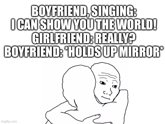 BOYFRIEND, SINGING: I CAN SHOW YOU THE WORLD!
GIRLFRIEND: REALLY?
BOYFRIEND: *HOLDS UP MIRROR* | image tagged in aww | made w/ Imgflip meme maker