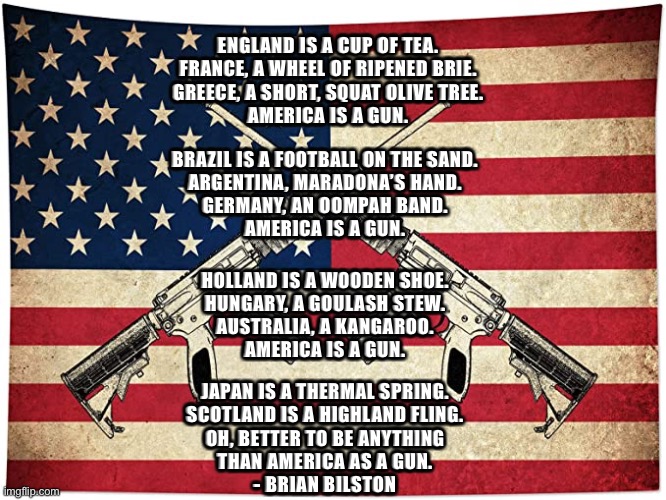 America is a Gun | ENGLAND IS A CUP OF TEA.
FRANCE, A WHEEL OF RIPENED BRIE.
GREECE, A SHORT, SQUAT OLIVE TREE.
AMERICA IS A GUN. BRAZIL IS A FOOTBALL ON THE SAND.
ARGENTINA, MARADONA’S HAND.
GERMANY, AN OOMPAH BAND.
AMERICA IS A GUN. HOLLAND IS A WOODEN SHOE.
HUNGARY, A GOULASH STEW.
AUSTRALIA, A KANGAROO.
AMERICA IS A GUN. JAPAN IS A THERMAL SPRING.
SCOTLAND IS A HIGHLAND FLING.
OH, BETTER TO BE ANYTHING
THAN AMERICA AS A GUN.
- BRIAN BILSTON | image tagged in gun control,guns | made w/ Imgflip meme maker