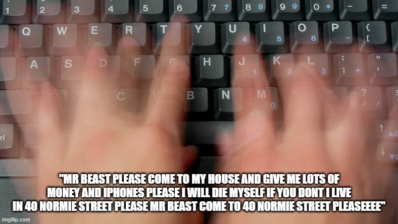typing fast hands | "MR BEAST PLEASE COME TO MY HOUSE AND GIVE ME LOTS OF MONEY AND IPHONES PLEASE I WILL DIE MYSELF IF YOU DONT I LIVE IN 40 NORMIE STREET PLEASE MR BEAST COME TO 40 NORMIE STREET PLEASEEEE" | image tagged in typing fast hands | made w/ Imgflip meme maker