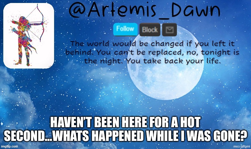 Hey people who I’m convinced are the spawns of chaos demons…sup? | HAVEN’T BEEN HERE FOR A HOT SECOND…WHATS HAPPENED WHILE I WAS GONE? | image tagged in artemis dawn's template,short,break,what,up | made w/ Imgflip meme maker