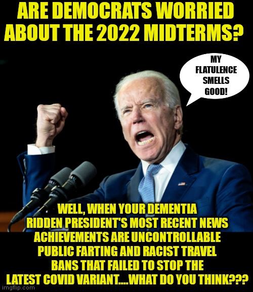 Hahaha Democrats! 2022 is just around the corner. | ARE DEMOCRATS WORRIED ABOUT THE 2022 MIDTERMS? MY FLATULENCE SMELLS GOOD! WELL, WHEN YOUR DEMENTIA RIDDEN PRESIDENT'S MOST RECENT NEWS ACHIEVEMENTS ARE UNCONTROLLABLE PUBLIC FARTING AND RACIST TRAVEL BANS THAT FAILED TO STOP THE LATEST COVID VARIANT....WHAT DO YOU THINK??? | image tagged in joe biden,task failed successfully,farting,you had one job just the one,liberal logic,liberal hypocrisy | made w/ Imgflip meme maker
