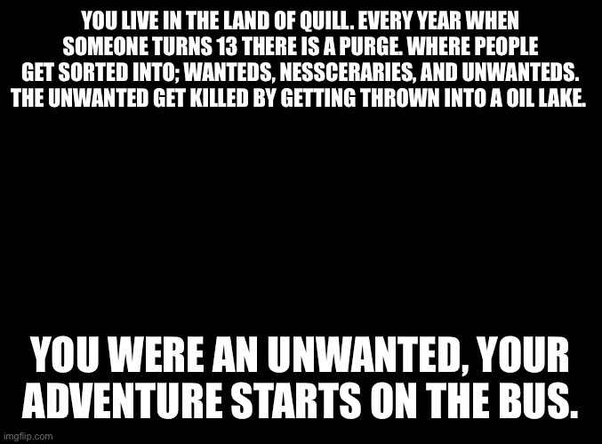 Unwanteds Book 1 roleplay | YOU LIVE IN THE LAND OF QUILL. EVERY YEAR WHEN SOMEONE TURNS 13 THERE IS A PURGE. WHERE PEOPLE GET SORTED INTO; WANTEDS, NESSCERARIES, AND UNWANTEDS. THE UNWANTED GET KILLED BY GETTING THROWN INTO A OIL LAKE. YOU WERE AN UNWANTED, YOUR ADVENTURE STARTS ON THE BUS. | image tagged in blank black | made w/ Imgflip meme maker