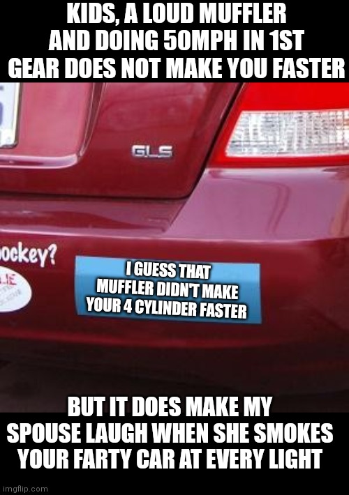 Truer words have not been spoken. |  KIDS, A LOUD MUFFLER AND DOING 50MPH IN 1ST GEAR DOES NOT MAKE YOU FASTER; I GUESS THAT MUFFLER DIDN'T MAKE YOUR 4 CYLINDER FASTER; BUT IT DOES MAKE MY SPOUSE LAUGH WHEN SHE SMOKES YOUR FARTY CAR AT EVERY LIGHT | image tagged in blank bumper sticker,slow motion,cars,loud,reality check | made w/ Imgflip meme maker