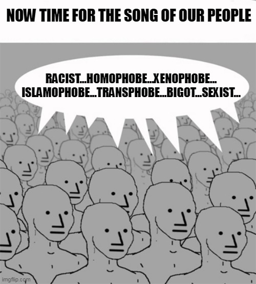 NPCProgramScreed | NOW TIME FOR THE SONG OF OUR PEOPLE RACIST...HOMOPHOBE...XENOPHOBE...
ISLAMOPHOBE...TRANSPHOBE...BIGOT...SEXIST... | image tagged in npcprogramscreed | made w/ Imgflip meme maker