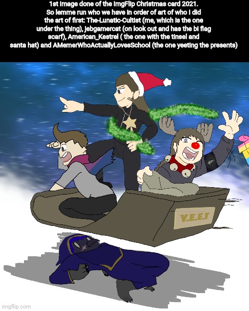 Well Happy Early Holidays lol. Its all gonna be part of a....idk...what the name of the thing is...but it'll be montage. | 1st image done of the ImgFlip Christmas card 2021.
So lemme run who we have in order of art of who I did the art of first: The-Lunatic-Cultist (me, which is the one under the thing), jebgamercat (on look out and has the bi flag scarf), American_Kestrel ( the one with the tinsel and santa hat) and AMemerWhoActuallyLovesSchool (the one yeeting the presents) | made w/ Imgflip meme maker