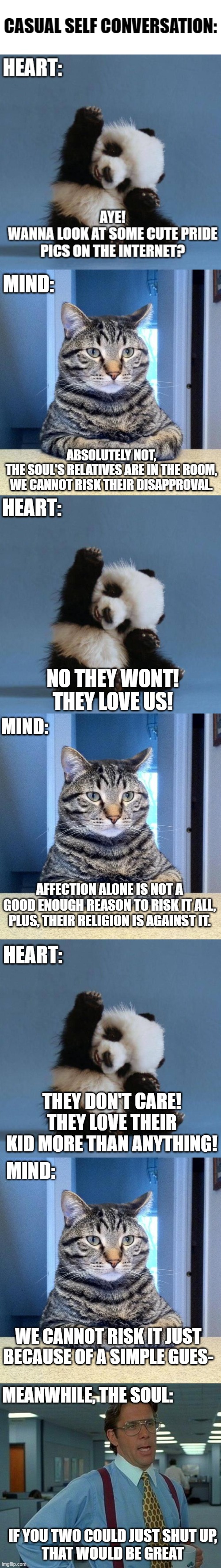 It do be like that xD | MIND:; ABSOLUTELY NOT,
THE SOUL'S RELATIVES ARE IN THE ROOM, WE CANNOT RISK THEIR DISAPPROVAL. HEART:; NO THEY WONT!
THEY LOVE US! MIND:; AFFECTION ALONE IS NOT A GOOD ENOUGH REASON TO RISK IT ALL,
PLUS, THEIR RELIGION IS AGAINST IT. HEART:; THEY DON'T CARE!
THEY LOVE THEIR KID MORE THAN ANYTHING! MIND:; WE CANNOT RISK IT JUST BECAUSE OF A SIMPLE GUES-; MEANWHILE, THE SOUL:; IF YOU TWO COULD JUST SHUT UP,
THAT WOULD BE GREAT | image tagged in serious cat,panda,memes,that would be great,soul,funny | made w/ Imgflip meme maker