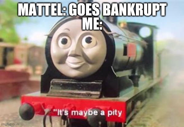 It's maybe a pity | ME:; MATTEL: GOES BANKRUPT | image tagged in funny memes | made w/ Imgflip meme maker