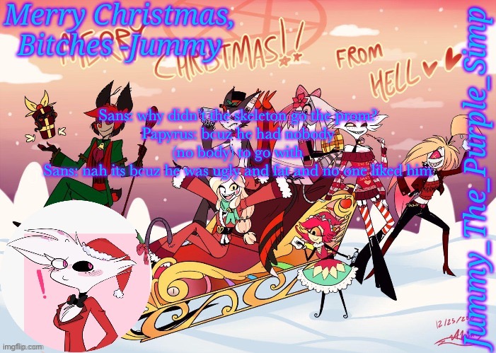 Jummy's Hazbin Christmas Template | Sans: why didn’t the skeleton go the prom?
Papyrus: bcuz he had nobody (no body) to go with
Sans: nah its bcuz he was ugly and fat and no one liked him | image tagged in jummy's hazbin christmas template | made w/ Imgflip meme maker