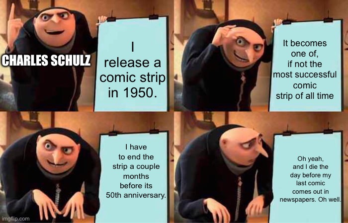 Thanks to the one follower to The Peanuts stream! (when I saw that someone followed, that’s what motivated me to make a meme rel | I release a comic strip in 1950. It becomes one of, if not the most successful comic strip of all time; CHARLES SCHULZ; I have to end the strip a couple months before its 50th anniversary. Oh yeah, and I die the day before my last comic comes out in newspapers. Oh well. | image tagged in memes,gru's plan,charles schulz,death,peanuts | made w/ Imgflip meme maker