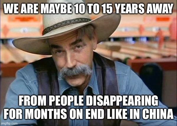 Sam Elliott special kind of stupid | WE ARE MAYBE 10 TO 15 YEARS AWAY; FROM PEOPLE DISAPPEARING FOR MONTHS ON END LIKE IN CHINA | image tagged in sam elliott special kind of stupid,communism | made w/ Imgflip meme maker