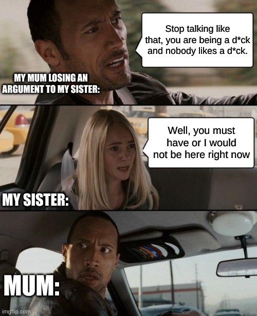 Based off of a true story | Stop talking like that, you are being a d*ck and nobody likes a d*ck. MY MUM LOSING AN ARGUMENT TO MY SISTER:; Well, you must have or I would not be here right now; MY SISTER:; MUM: | image tagged in memes,the rock driving | made w/ Imgflip meme maker
