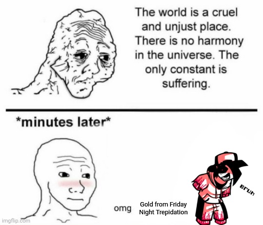 The only constant is suffering | Gold from Friday Night Trepidation | image tagged in minutes later omg | made w/ Imgflip meme maker