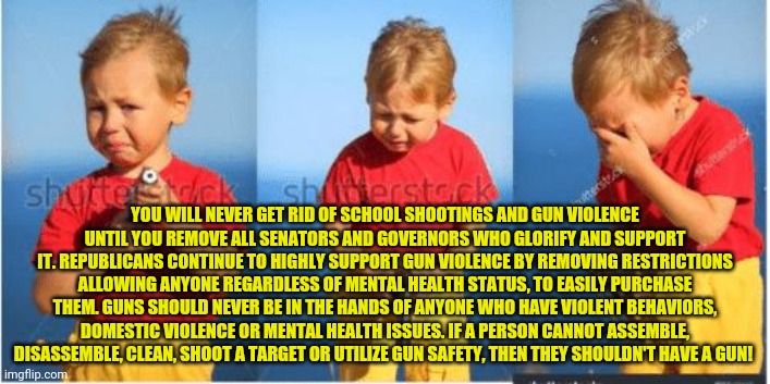 Kid crying with a gun | YOU WILL NEVER GET RID OF SCHOOL SHOOTINGS AND GUN VIOLENCE UNTIL YOU REMOVE ALL SENATORS AND GOVERNORS WHO GLORIFY AND SUPPORT IT. REPUBLICANS CONTINUE TO HIGHLY SUPPORT GUN VIOLENCE BY REMOVING RESTRICTIONS ALLOWING ANYONE REGARDLESS OF MENTAL HEALTH STATUS, TO EASILY PURCHASE THEM. GUNS SHOULD NEVER BE IN THE HANDS OF ANYONE WHO HAVE VIOLENT BEHAVIORS, DOMESTIC VIOLENCE OR MENTAL HEALTH ISSUES. IF A PERSON CANNOT ASSEMBLE, DISASSEMBLE, CLEAN, SHOOT A TARGET OR UTILIZE GUN SAFETY, THEN THEY SHOULDN'T HAVE A GUN! | image tagged in kid crying with a gun | made w/ Imgflip meme maker