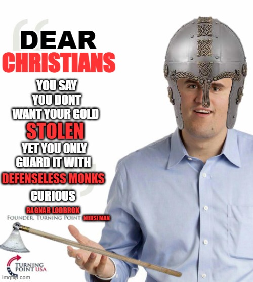 norse history in a nutshell | DEAR; CHRISTIANS; YOU SAY YOU DONT WANT YOUR GOLD; STOLEN; YET YOU ONLY GUARD IT WITH; CURIOUS; DEFENSELESS MONKS; RAGNAR LODBROK; NORSEMAN | image tagged in turning point usa | made w/ Imgflip meme maker
