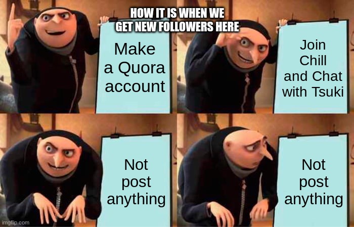 WE ON QUORA BITCHESSS | HOW IT IS WHEN WE GET NEW FOLLOWERS HERE; Make a Quora account; Join Chill and Chat with Tsuki; Not post anything; Not post anything | image tagged in memes,gru's plan | made w/ Imgflip meme maker