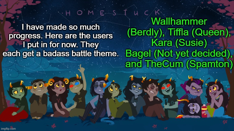 Coming out in 2022 | Wallhammer (Berdly), Tiffla (Queen), Kara (Susie) Bagel (Not yet decided), and TheCum (Spamton); I have made so much progress. Here are the users I put in for now. They each get a badass battle theme. | image tagged in homestuck template | made w/ Imgflip meme maker