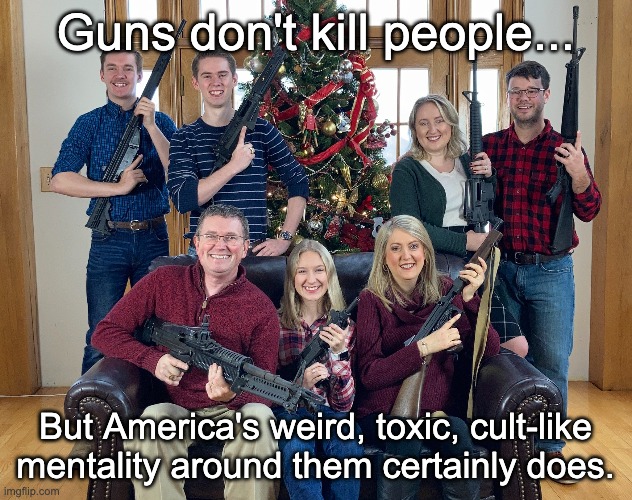 "Stop being deranged weirdos." -Signed a fellow gun advocate. | Guns don't kill people... But America's weird, toxic, cult-like mentality around them certainly does. | image tagged in gun control,2nd amendment,mass shootings,terrorism | made w/ Imgflip meme maker