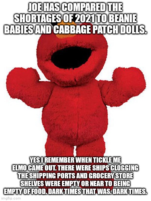 Tickle me Elmo | JOE HAS COMPARED THE SHORTAGES OF 2021 TO BEANIE BABIES AND CABBAGE PATCH DOLLS. YES I REMEMBER WHEN TICKLE ME ELMO CAME OUT. THERE WERE SHIPS CLOGGING THE SHIPPING PORTS AND GROCERY STORE SHELVES WERE EMPTY OR NEAR TO BEING EMPTY OF FOOD. DARK TIMES THAT WAS. DARK TIMES. | image tagged in tickle me elmo | made w/ Imgflip meme maker