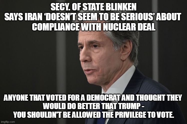 Predictable.  Totally predictable. | SECY. OF STATE BLINKEN SAYS IRAN ‘DOESN’T SEEM TO BE SERIOUS’ ABOUT 
COMPLIANCE WITH NUCLEAR DEAL; ANYONE THAT VOTED FOR A DEMOCRAT AND THOUGHT THEY 
WOULD DO BETTER THAT TRUMP -
YOU SHOULDN'T BE ALLOWED THE PRIVILEGE TO VOTE. | image tagged in democrats,liberal logic,stupid liberals,election fraud | made w/ Imgflip meme maker