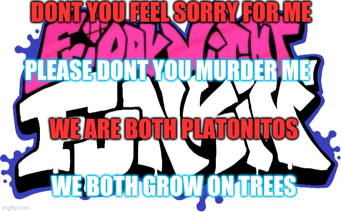 2021 song memes be like | DONT YOU FEEL SORRY FOR ME; PLEASE DONT YOU MURDER ME; WE ARE BOTH PLATONITOS; WE BOTH GROW ON TREES | image tagged in friday night funkin logo | made w/ Imgflip meme maker