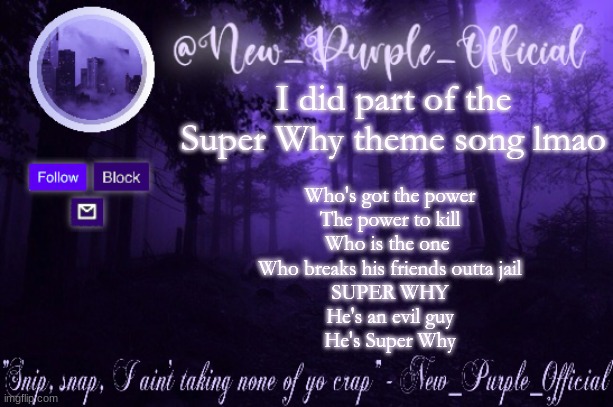 Purple's Announcement | I did part of the Super Why theme song lmao; Who's got the power
The power to kill
Who is the one 
Who breaks his friends outta jail
SUPER WHY
He's an evil guy
He's Super Why | image tagged in purple's announcement | made w/ Imgflip meme maker