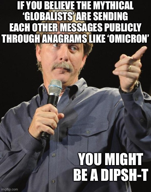 Dum dum duuummmmmmmmm | IF YOU BELIEVE THE MYTHICAL ‘GLOBALISTS’ ARE SENDING EACH OTHER MESSAGES PUBLICLY THROUGH ANAGRAMS LIKE ‘OMICRON’; YOU MIGHT BE A DIPSH-T | image tagged in jeff foxworthy,conspiracy theories,globalist | made w/ Imgflip meme maker