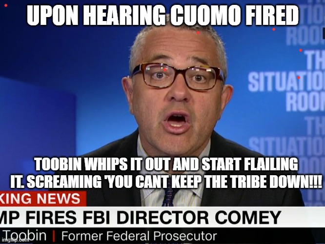 pervert still at cnn | UPON HEARING CUOMO FIRED; TOOBIN WHIPS IT OUT AND START FLAILING IT. SCREAMING 'YOU CANT KEEP THE TRIBE DOWN!!! | image tagged in politics | made w/ Imgflip meme maker