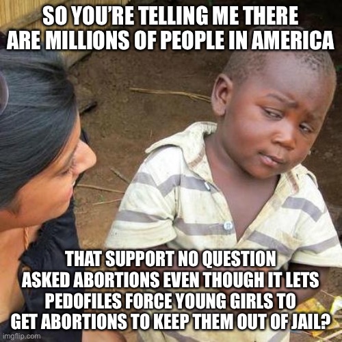 Third World Skeptical Kid | SO YOU’RE TELLING ME THERE ARE MILLIONS OF PEOPLE IN AMERICA; THAT SUPPORT NO QUESTION ASKED ABORTIONS EVEN THOUGH IT LETS PEDOFILES FORCE YOUNG GIRLS TO GET ABORTIONS TO KEEP THEM OUT OF JAIL? | image tagged in memes,third world skeptical kid,abortion,pedophiles,facts | made w/ Imgflip meme maker
