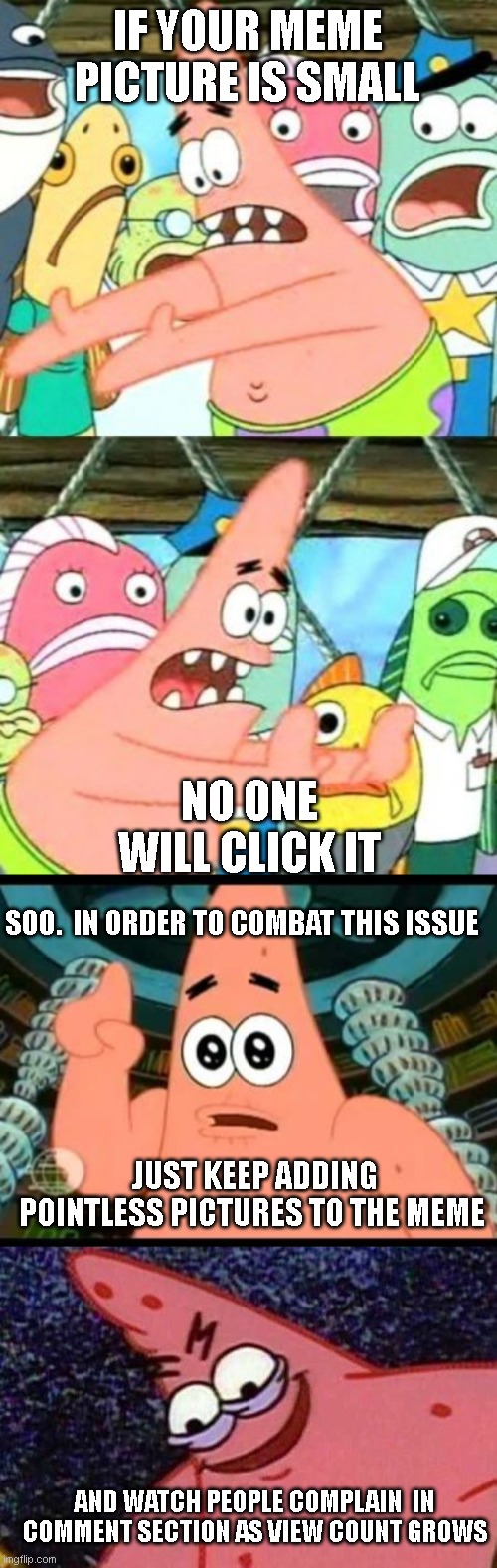 Who needs upvotes | IF YOUR MEME PICTURE IS SMALL; NO ONE WILL CLICK IT; SOO.  IN ORDER TO COMBAT THIS ISSUE; JUST KEEP ADDING POINTLESS PICTURES TO THE MEME; AND WATCH PEOPLE COMPLAIN  IN COMMENT SECTION AS VIEW COUNT GROWS | image tagged in memes,put it somewhere else patrick,patrick says,evil patrick | made w/ Imgflip meme maker