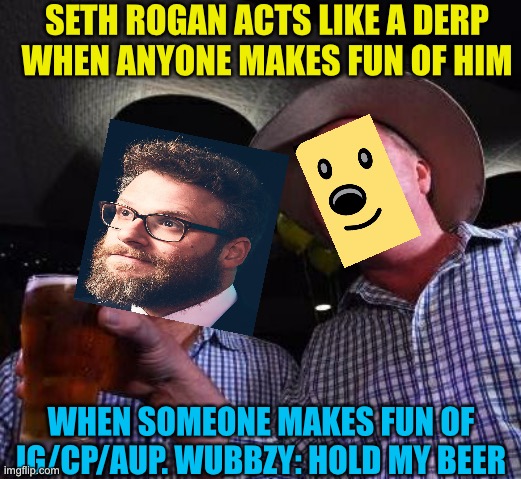 True story bruh, Just funny tho. Left rup and goes back lol | SETH ROGAN ACTS LIKE A DERP WHEN ANYONE MAKES FUN OF HIM; WHEN SOMEONE MAKES FUN OF IG/CP/AUP. WUBBZY: HOLD MY BEER | image tagged in hold my beer | made w/ Imgflip meme maker