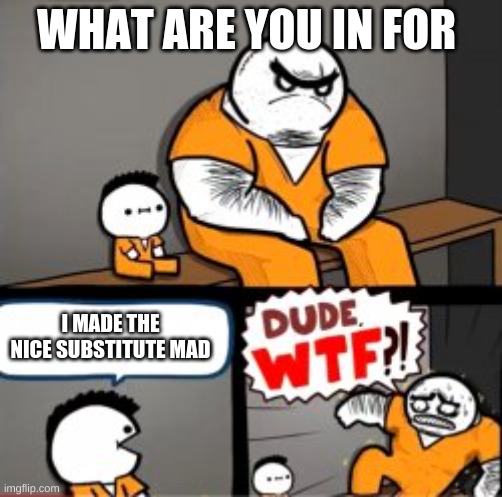 What are you in here for | WHAT ARE YOU IN FOR; I MADE THE NICE SUBSTITUTE MAD | image tagged in what are you in here for | made w/ Imgflip meme maker