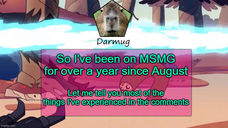 Darmug's announcement template | So I've been on MSMG for over a year since August; Let me tell you most of the things I've experienced in the comments | image tagged in darmug's announcement template | made w/ Imgflip meme maker