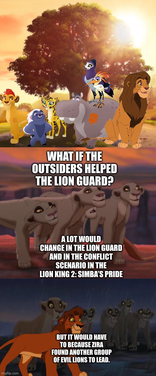 What if the Outsiders helped the Lion Guard? | WHAT IF THE OUTSIDERS HELPED THE LION GUARD? A LOT WOULD CHANGE IN THE LION GUARD AND IN THE CONFLICT SCENARIO IN THE LION KING 2: SIMBA’S PRIDE; BUT IT WOULD HAVE TO BECAUSE ZIRA FOUND ANOTHER GROUP OF EVIL LIONS TO LEAD. | image tagged in the lion king,the lion guard,what if,funny memes | made w/ Imgflip meme maker