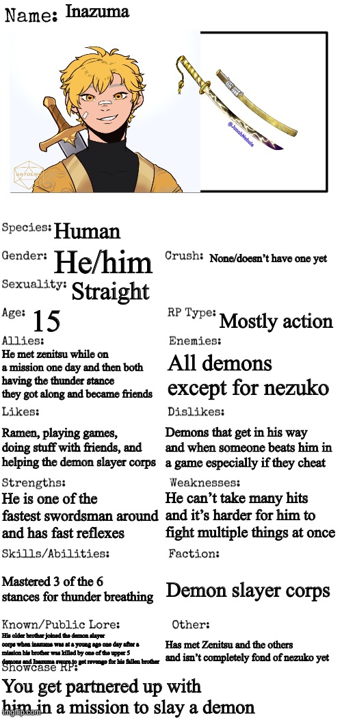 Demon slayer oc for contest | Inazuma; Human; None/doesn’t have one yet; He/him; Straight; 15; Mostly action; He met zenitsu while on a mission one day and then both having the thunder stance they got along and became friends; All demons except for nezuko; Demons that get in his way and when someone beats him in a game especially if they cheat; Ramen, playing games, doing stuff with friends, and helping the demon slayer corps; He can’t take many hits and it’s harder for him to fight multiple things at once; He is one of the fastest swordsman around and has fast reflexes; Mastered 3 of the 6 stances for thunder breathing; Demon slayer corps; His older brother joined the demon slayer corps when inazuma was at a young age one day after a mission his brother was killed by one of the upper 5 demons and Inazuma swore to get revenge for his fallen brother; Has met Zenitsu and the others and isn’t completely fond of nezuko yet; You get partnered up with him in a mission to slay a demon | image tagged in new oc showcase for rp stream,foc contest | made w/ Imgflip meme maker