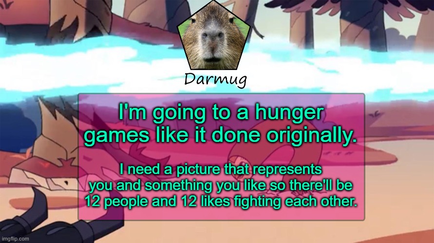 Darmug's announcement template | I'm going to a hunger games like it done originally. I need a picture that represents you and something you like so there'll be 12 people and 12 likes fighting each other. | image tagged in darmug's announcement template | made w/ Imgflip meme maker