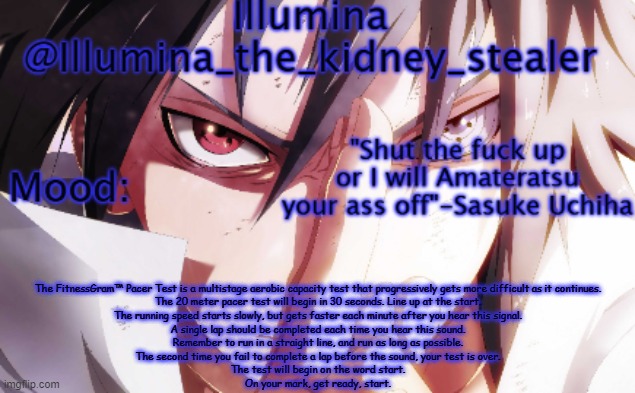 Illumina sasuke temp 2 | The FitnessGram™ Pacer Test is a multistage aerobic capacity test that progressively gets more difficult as it continues.
The 20 meter pacer test will begin in 30 seconds. Line up at the start.
The running speed starts slowly, but gets faster each minute after you hear this signal.
A single lap should be completed each time you hear this sound.
Remember to run in a straight line, and run as long as possible.
The second time you fail to complete a lap before the sound, your test is over.
The test will begin on the word start.
On your mark, get ready, start. | image tagged in illumina sasuke temp 2 | made w/ Imgflip meme maker
