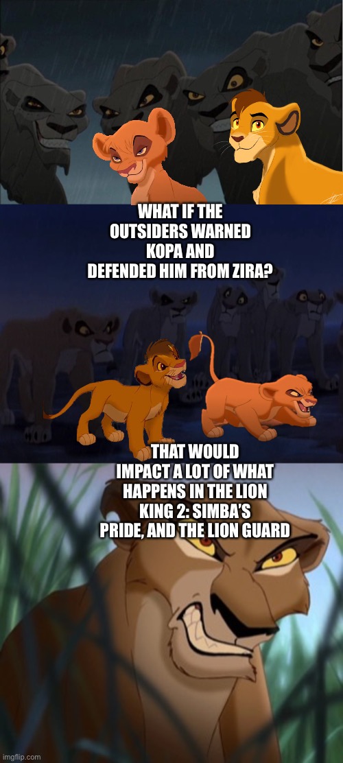 What if the Outsiders warned Kopa and defended him from Zira? | WHAT IF THE OUTSIDERS WARNED KOPA AND DEFENDED HIM FROM ZIRA? THAT WOULD IMPACT A LOT OF WHAT HAPPENS IN THE LION KING 2: SIMBA’S PRIDE, AND THE LION GUARD | image tagged in the lion king,the lion guard,what if,funny memes | made w/ Imgflip meme maker