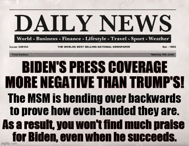 Examining over 200,000 MSM stories shows Biden getting slammed even when he gets it right. The glass is always half empty. | BIDEN'S PRESS COVERAGE MORE NEGATIVE THAN TRUMP'S! The MSM is bending over backwards to prove how even-handed they are. As a result, you won't find much praise 
for Biden, even when he succeeds. | image tagged in newspaper,mainstream media,rough,biden | made w/ Imgflip meme maker