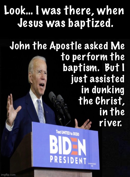 Another revision to the Autobiography | Look… I was there, when 
Jesus was baptized. John the Apostle asked Me 
to perform the 
baptism.  But I 
just assisted 
in dunking 
the Christ, 
in the 
river. | image tagged in memes,biden exaggerating slightly,in other words lying like the pos he is,if he respected you he would be truthful,he can kma | made w/ Imgflip meme maker