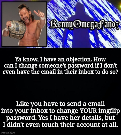 Ya know, I have an objection. How can I change someone's password if I don't even have the email in their inbox to do so? Like you have to send a email into your inbox to change YOUR imgflip password. Yes I have her details, but I didn't even touch their account at all. | image tagged in kennyomegafan07 temp | made w/ Imgflip meme maker