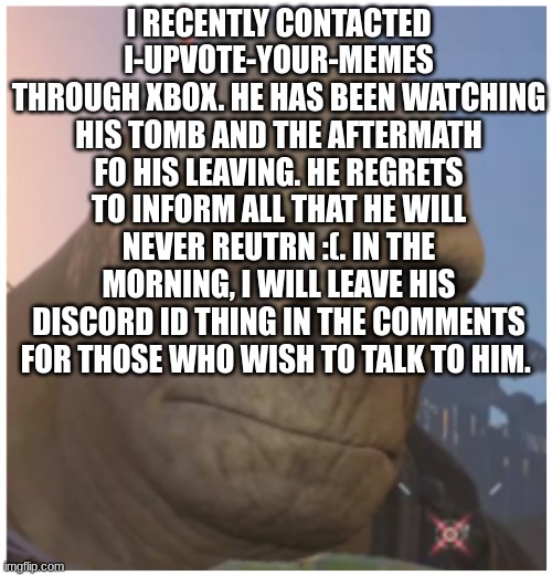 i-upvote-ur-memes update status | I RECENTLY CONTACTED I-UPVOTE-YOUR-MEMES THROUGH XBOX. HE HAS BEEN WATCHING HIS TOMB AND THE AFTERMATH FO HIS LEAVING. HE REGRETS TO INFORM ALL THAT HE WILL NEVER REUTRN :(. IN THE MORNING, I WILL LEAVE HIS DISCORD ID THING IN THE COMMENTS FOR THOSE WHO WISH TO TALK TO HIM. | image tagged in imgflip users,imgflip community | made w/ Imgflip meme maker