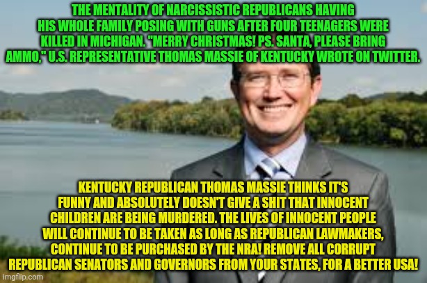 Thomas Massie | THE MENTALITY OF NARCISSISTIC REPUBLICANS HAVING HIS WHOLE FAMILY POSING WITH GUNS AFTER FOUR TEENAGERS WERE KILLED IN MICHIGAN. "MERRY CHRISTMAS! PS. SANTA, PLEASE BRING AMMO," U.S. REPRESENTATIVE THOMAS MASSIE OF KENTUCKY WROTE ON TWITTER. KENTUCKY REPUBLICAN THOMAS MASSIE THINKS IT'S FUNNY AND ABSOLUTELY DOESN'T GIVE A SHIT THAT INNOCENT CHILDREN ARE BEING MURDERED. THE LIVES OF INNOCENT PEOPLE WILL CONTINUE TO BE TAKEN AS LONG AS REPUBLICAN LAWMAKERS, CONTINUE TO BE PURCHASED BY THE NRA! REMOVE ALL CORRUPT REPUBLICAN SENATORS AND GOVERNORS FROM YOUR STATES, FOR A BETTER USA! | image tagged in thomas massie | made w/ Imgflip meme maker