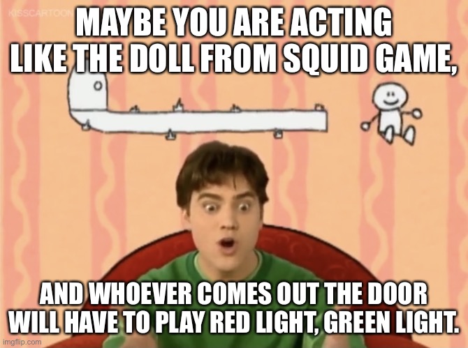 Joe's Suggestion | MAYBE YOU ARE ACTING LIKE THE DOLL FROM SQUID GAME, AND WHOEVER COMES OUT THE DOOR WILL HAVE TO PLAY RED LIGHT, GREEN LIGHT. | image tagged in joe's suggestion | made w/ Imgflip meme maker