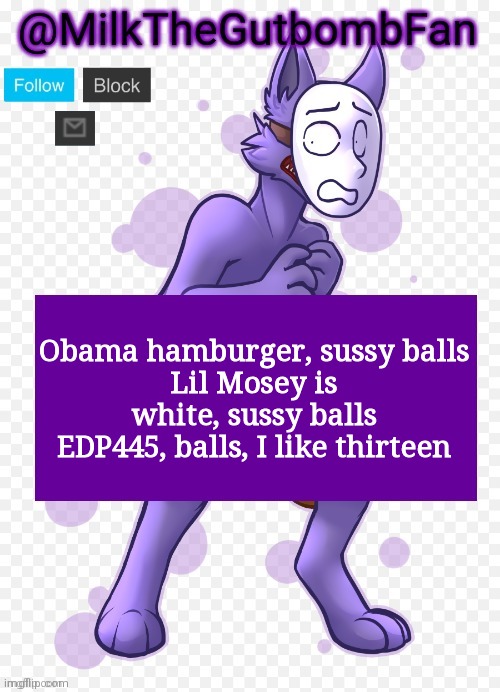 (Kris note-I had a stroke reading that) | Obama hamburger, sussy balls
Lil Mosey is white, sussy balls
EDP445, balls, I like thirteen | image tagged in milk but he's a mask-wearing wolf thanks wallhammer | made w/ Imgflip meme maker